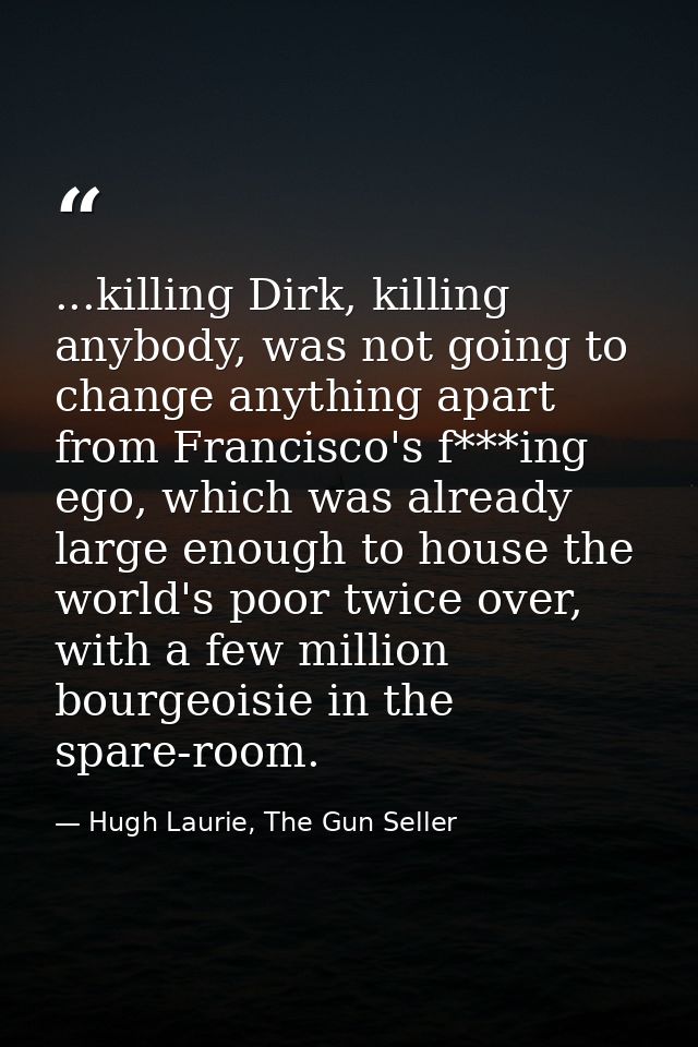 ...killing Dirk, killing anybody, was not going to change anything apart from Francisco's f***ing ego, which was already — Hugh Laurie, The Gun Seller
