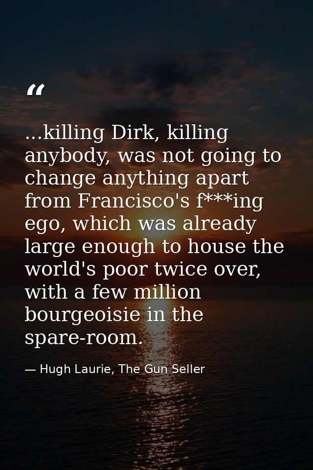 ...killing Dirk, killing anybody, was not going to change anything apart from Francisco's f***ing ego, which was already — Hugh Laurie, The Gun Seller