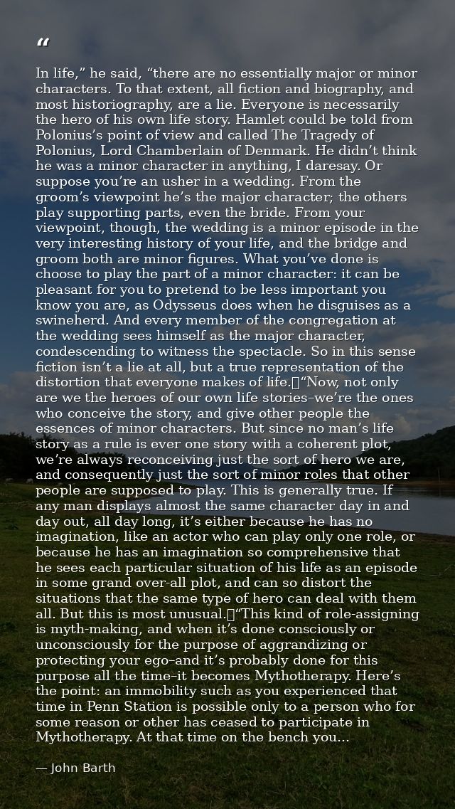 In life,” he said, “there are no essentially major or minor characters. To that extent, all fiction and biography, and m — John Barth