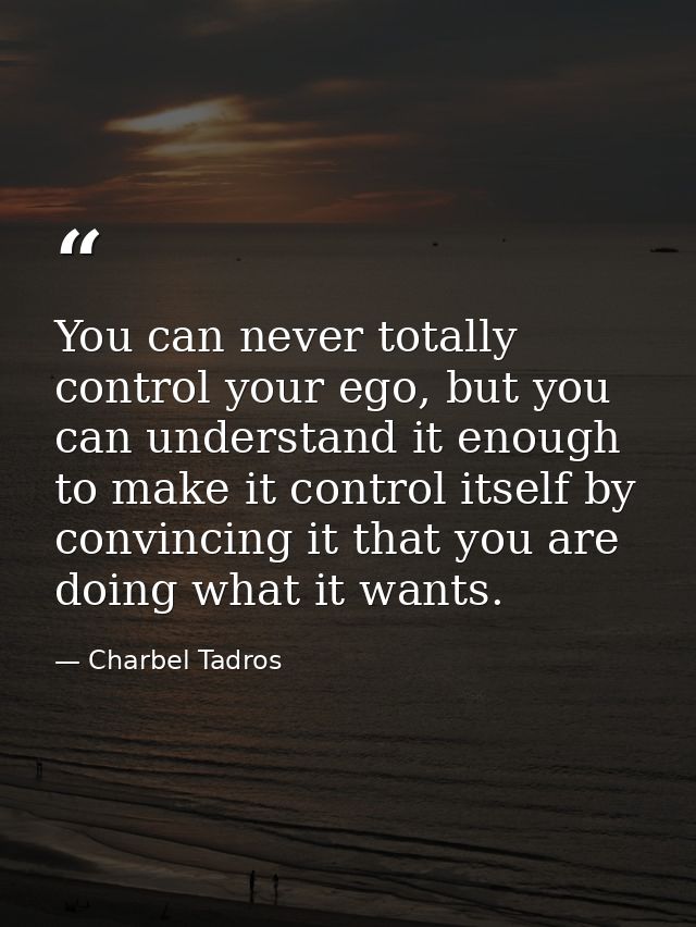 You can never totally control your ego, but you can understand it enough to make it control itself by convincing it that — Charbel Tadros