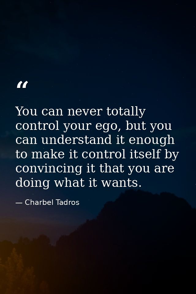You can never totally control your ego, but you can understand it enough to make it control itself by convincing it that — Charbel Tadros