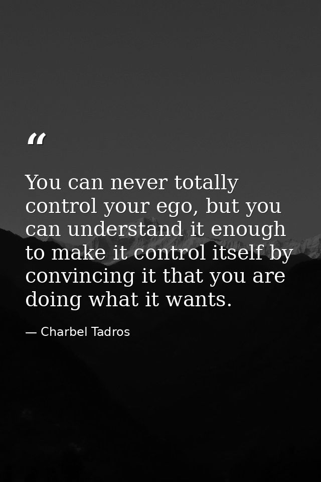 You can never totally control your ego, but you can understand it enough to make it control itself by convincing it that — Charbel Tadros