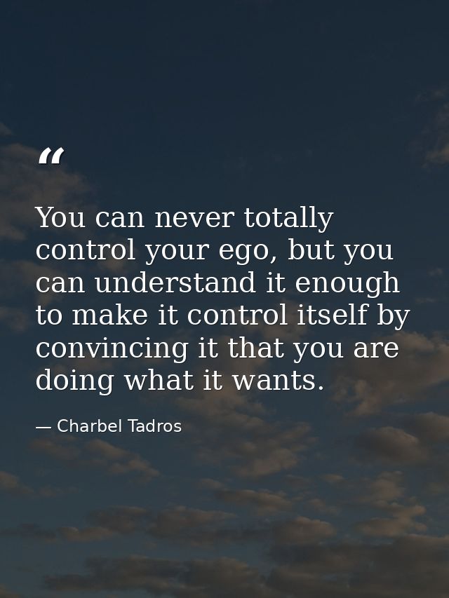 You can never totally control your ego, but you can understand it enough to make it control itself by convincing it that — Charbel Tadros