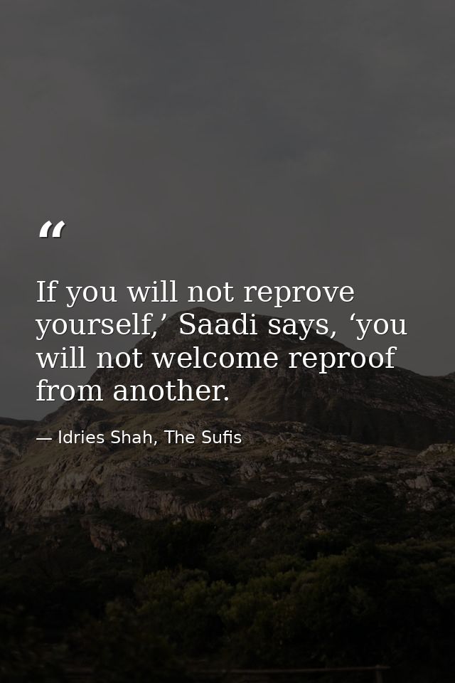 If you will not reprove yourself,’ Saadi says, ‘you will not welcome reproof from another. — Idries Shah, The Sufis