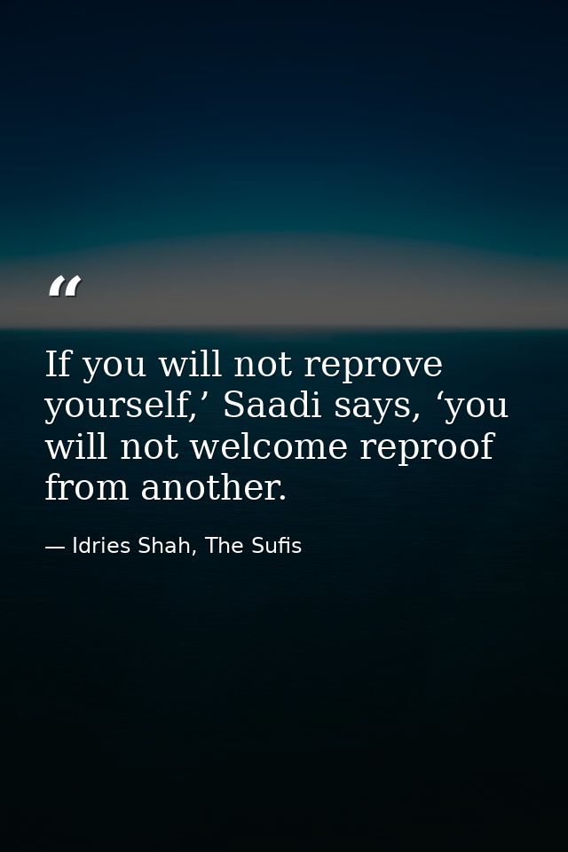 If you will not reprove yourself,’ Saadi says, ‘you will not welcome reproof from another. — Idries Shah, The Sufis