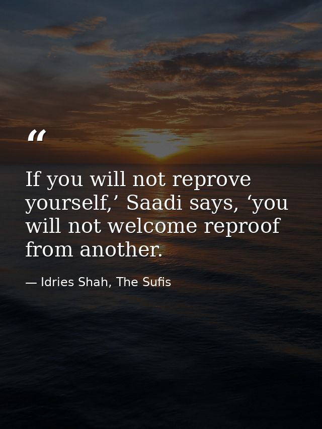 If you will not reprove yourself,’ Saadi says, ‘you will not welcome reproof from another. — Idries Shah, The Sufis