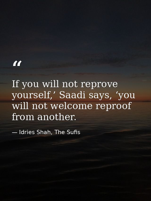 If you will not reprove yourself,’ Saadi says, ‘you will not welcome reproof from another. — Idries Shah, The Sufis