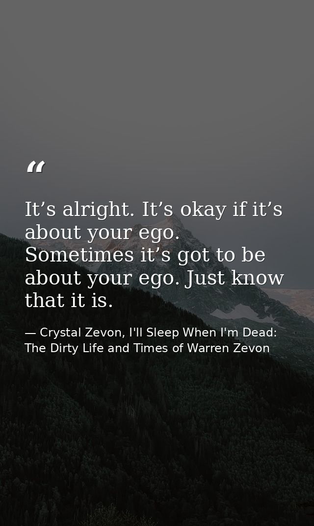 It’s alright. It’s okay if it’s about your ego. Sometimes it’s got to be about your ego. Just know that it is. — Crystal Zevon, I'll Sleep When I'm Dead: The Dirty Life and Times of Warren Zevon