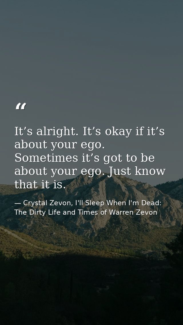 It’s alright. It’s okay if it’s about your ego. Sometimes it’s got to be about your ego. Just know that it is. — Crystal Zevon, I'll Sleep When I'm Dead: The Dirty Life and Times of Warren Zevon