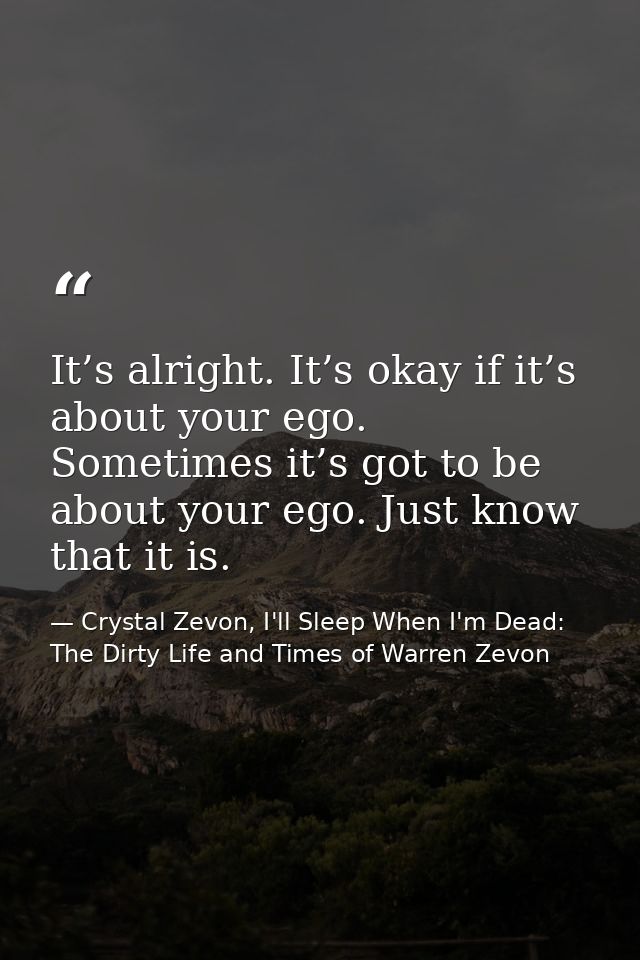 It’s alright. It’s okay if it’s about your ego. Sometimes it’s got to be about your ego. Just know that it is. — Crystal Zevon, I'll Sleep When I'm Dead: The Dirty Life and Times of Warren Zevon