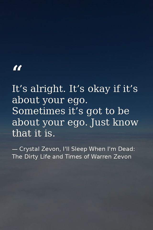 It’s alright. It’s okay if it’s about your ego. Sometimes it’s got to be about your ego. Just know that it is. — Crystal Zevon, I'll Sleep When I'm Dead: The Dirty Life and Times of Warren Zevon
