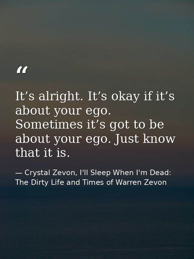 It’s alright. It’s okay if it’s about your ego. Sometimes it’s got to be about your ego. Just know that it is. — Crystal Zevon, I'll Sleep When I'm Dead: The Dirty Life and Times of Warren Zevon