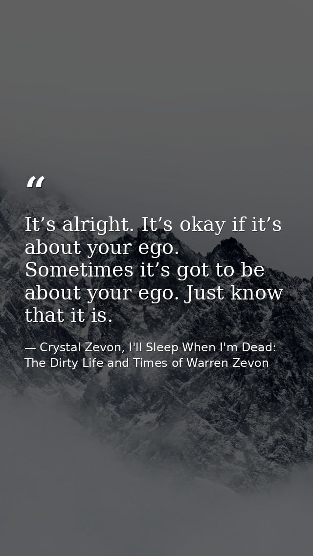 It’s alright. It’s okay if it’s about your ego. Sometimes it’s got to be about your ego. Just know that it is. — Crystal Zevon, I'll Sleep When I'm Dead: The Dirty Life and Times of Warren Zevon