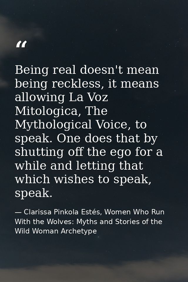Being real doesn't mean being reckless, it means allowing La Voz Mitologica, The Mythological Voice, to speak. One does  — Clarissa Pinkola Estés, Women Who Run With the Wolves: Myths and Stories of the Wild Woman Archetype