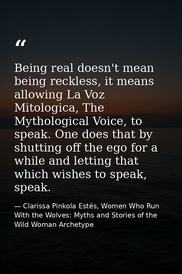 Being real doesn't mean being reckless, it means allowing La Voz Mitologica, The Mythological Voice, to speak. One does  — Clarissa Pinkola Estés, Women Who Run With the Wolves: Myths and Stories of the Wild Woman Archetype