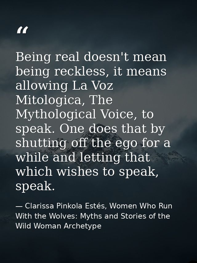Being real doesn't mean being reckless, it means allowing La Voz Mitologica, The Mythological Voice, to speak. One does  — Clarissa Pinkola Estés, Women Who Run With the Wolves: Myths and Stories of the Wild Woman Archetype