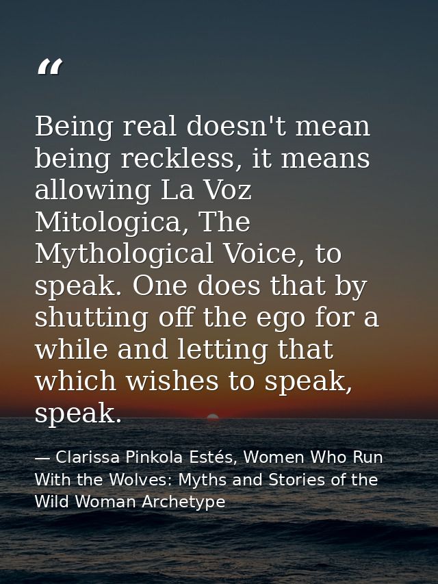 Being real doesn't mean being reckless, it means allowing La Voz Mitologica, The Mythological Voice, to speak. One does  — Clarissa Pinkola Estés, Women Who Run With the Wolves: Myths and Stories of the Wild Woman Archetype
