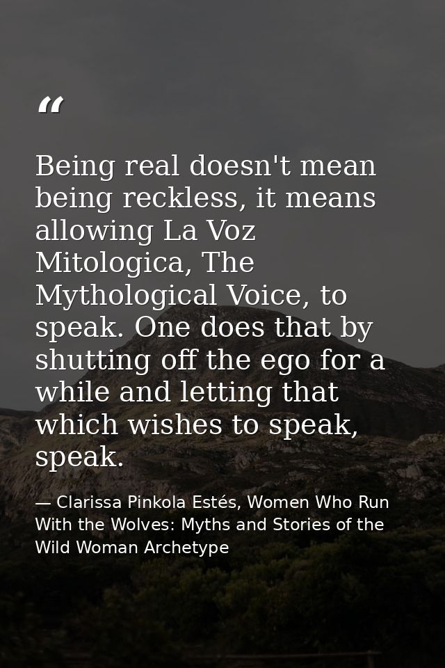 Being real doesn't mean being reckless, it means allowing La Voz Mitologica, The Mythological Voice, to speak. One does  — Clarissa Pinkola Estés, Women Who Run With the Wolves: Myths and Stories of the Wild Woman Archetype