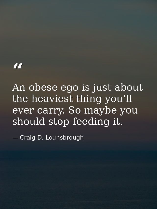 An obese ego is just about the heaviest thing you’ll ever carry. So maybe you should stop feeding it. — Craig D. Lounsbrough
