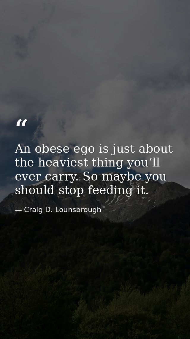 An obese ego is just about the heaviest thing you’ll ever carry. So maybe you should stop feeding it. — Craig D. Lounsbrough