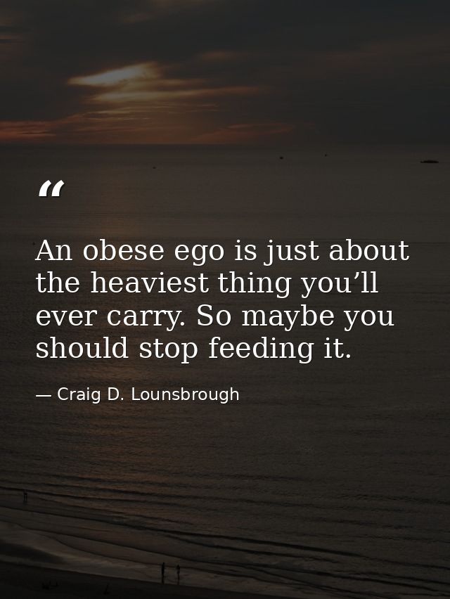 An obese ego is just about the heaviest thing you’ll ever carry. So maybe you should stop feeding it. — Craig D. Lounsbrough