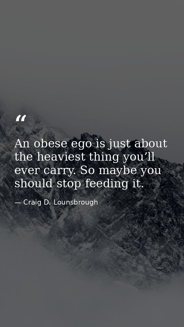 An obese ego is just about the heaviest thing you’ll ever carry. So maybe you should stop feeding it. — Craig D. Lounsbrough