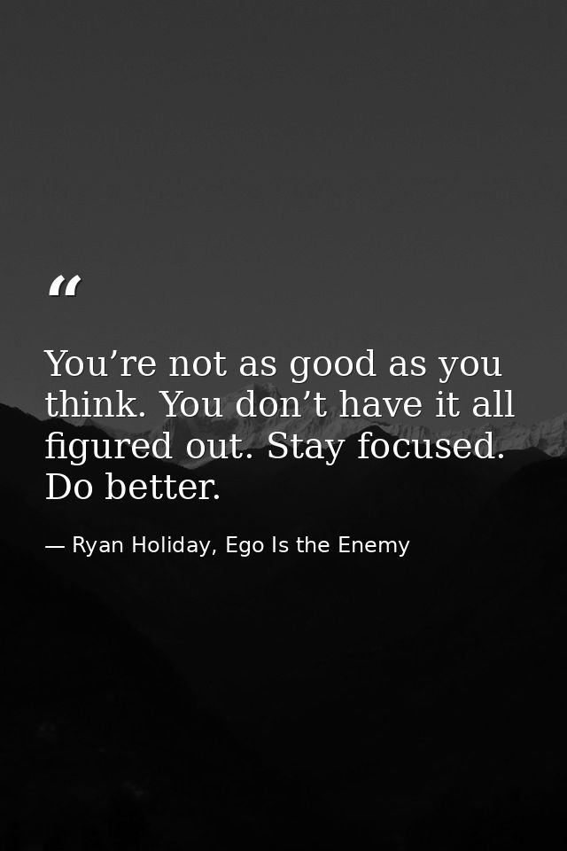 You’re not as good as you think. You don’t have it all figured out. Stay focused. Do better. — Ryan Holiday, Ego Is the Enemy