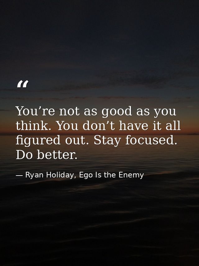 You’re not as good as you think. You don’t have it all figured out. Stay focused. Do better. — Ryan Holiday, Ego Is the Enemy