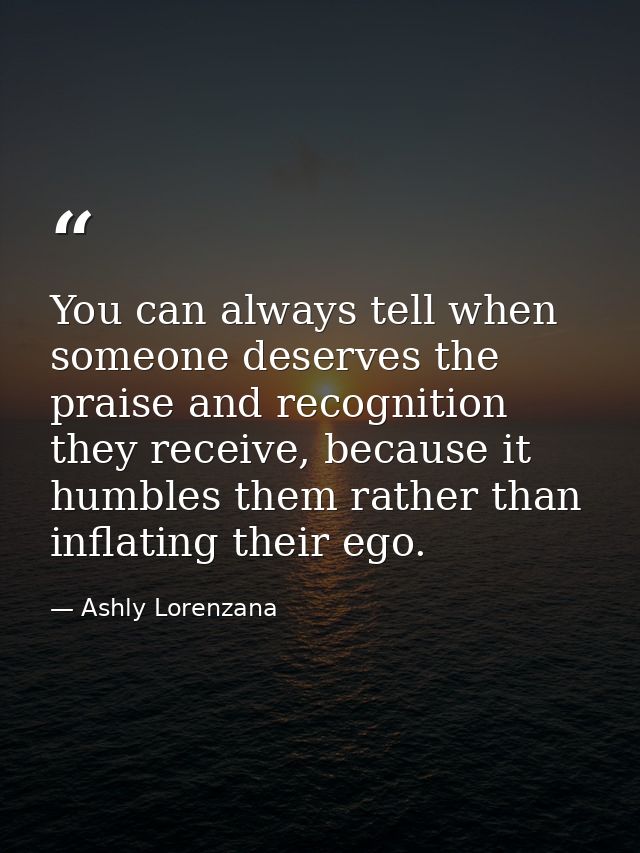 ​You can always tell when someone deserves the praise and recognition they receive, because it humbles them rather than  — Ashly Lorenzana