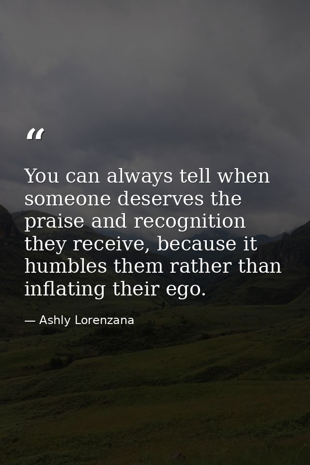​You can always tell when someone deserves the praise and recognition they receive, because it humbles them rather than  — Ashly Lorenzana