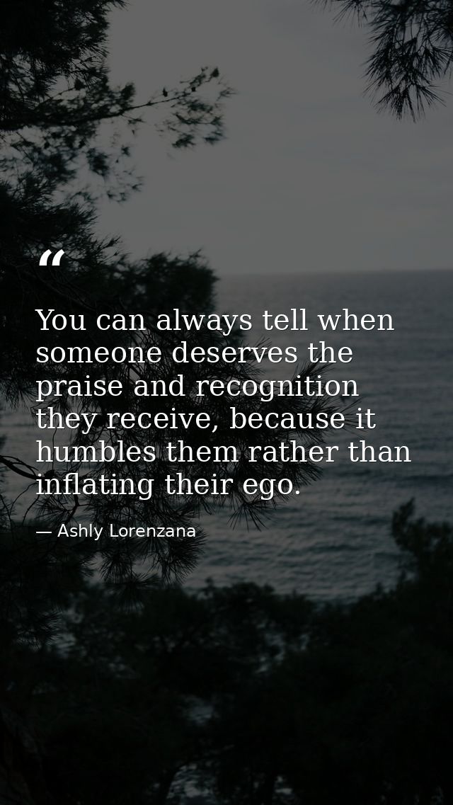 ​You can always tell when someone deserves the praise and recognition they receive, because it humbles them rather than  — Ashly Lorenzana