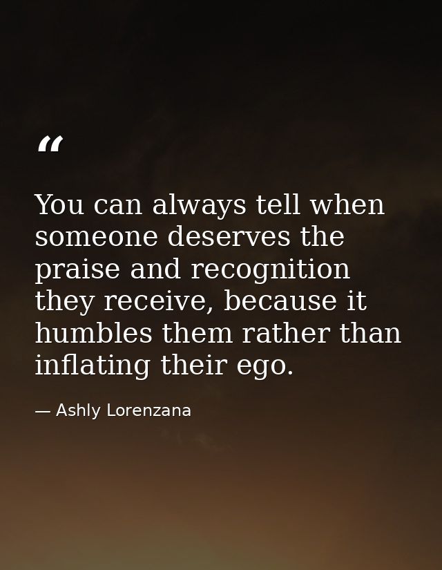 ​You can always tell when someone deserves the praise and recognition they receive, because it humbles them rather than  — Ashly Lorenzana