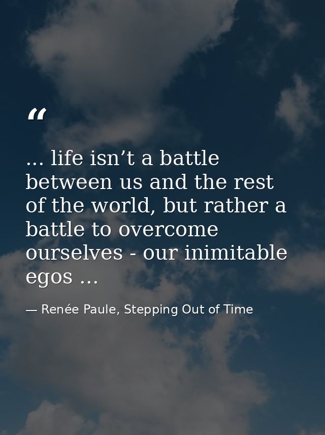 ... life isn’t a battle between us and the rest of the world, but rather a battle to overcome ourselves - our inimitable — Renée Paule, Stepping Out of Time