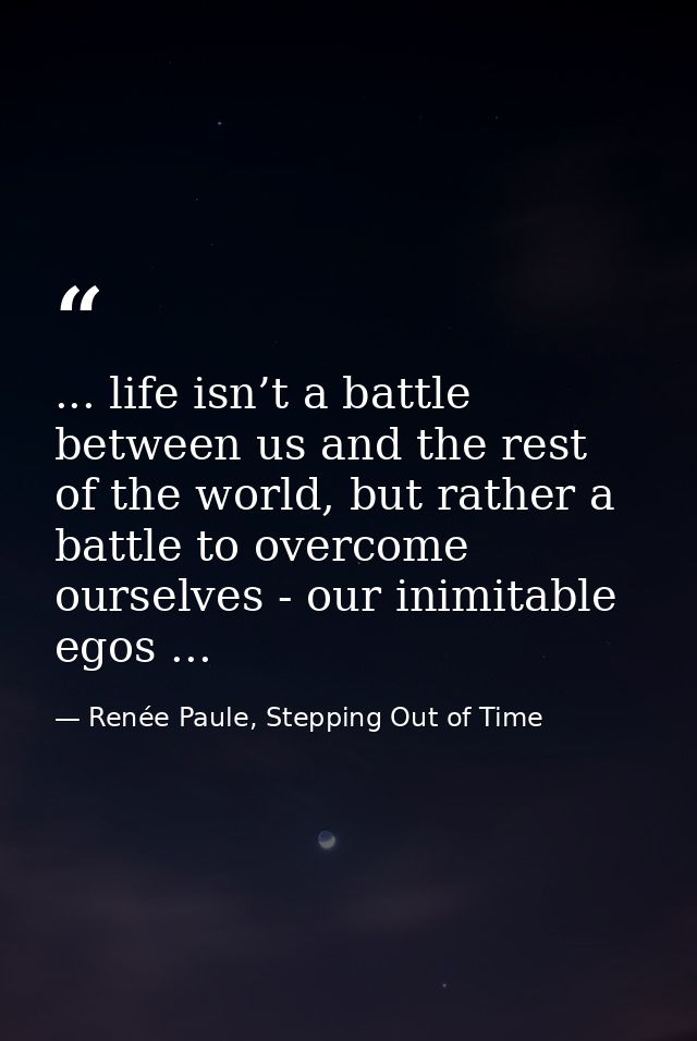 ... life isn’t a battle between us and the rest of the world, but rather a battle to overcome ourselves - our inimitable — Renée Paule, Stepping Out of Time