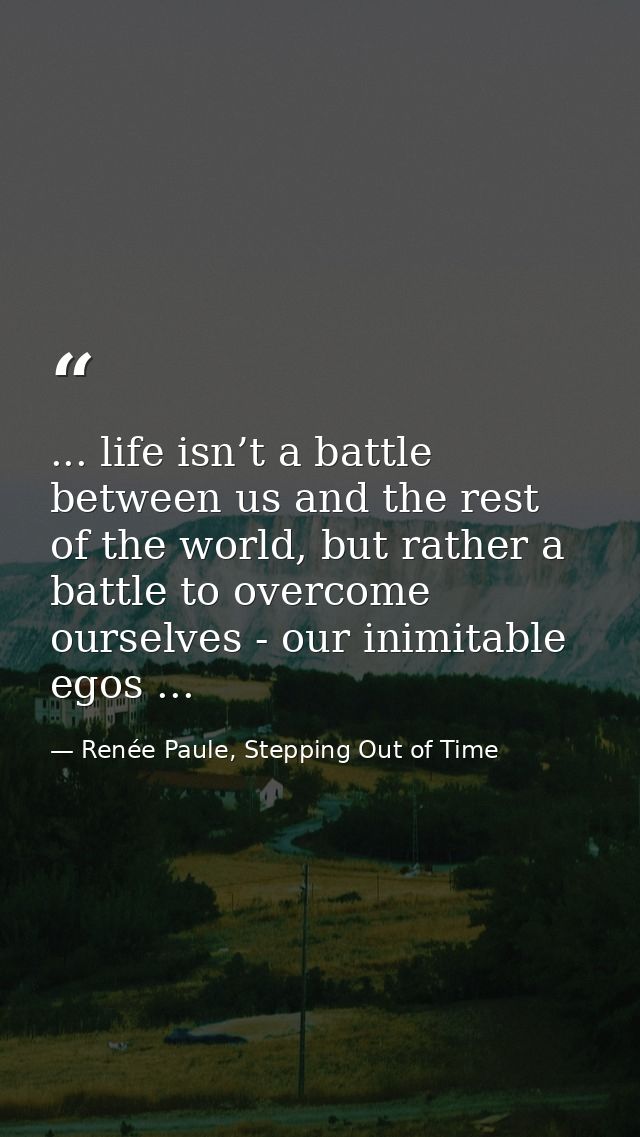 ... life isn’t a battle between us and the rest of the world, but rather a battle to overcome ourselves - our inimitable — Renée Paule, Stepping Out of Time