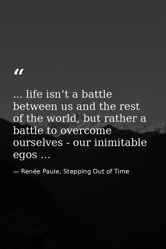 ... life isn’t a battle between us and the rest of the world, but rather a battle to overcome ourselves - our inimitable — Renée Paule, Stepping Out of Time