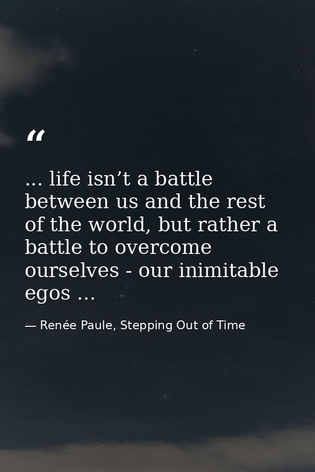 ... life isn’t a battle between us and the rest of the world, but rather a battle to overcome ourselves - our inimitable — Renée Paule, Stepping Out of Time