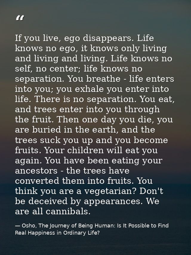 If you live, ego disappears. Life knows no ego, it knows only living and living and living. Life knows no self, no cente — Osho, The Journey of Being Human: Is It Possible to Find Real Happiness in Ordinary Life?