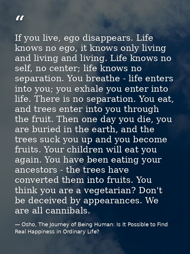 If you live, ego disappears. Life knows no ego, it knows only living and living and living. Life knows no self, no cente — Osho, The Journey of Being Human: Is It Possible to Find Real Happiness in Ordinary Life?