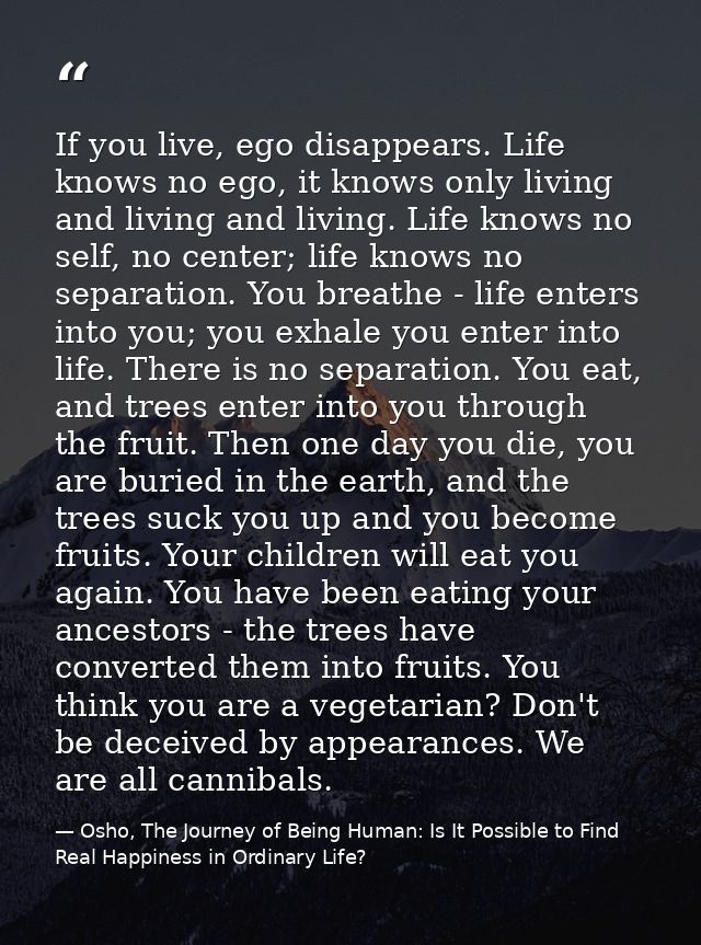 If you live, ego disappears. Life knows no ego, it knows only living and living and living. Life knows no self, no cente — Osho, The Journey of Being Human: Is It Possible to Find Real Happiness in Ordinary Life?