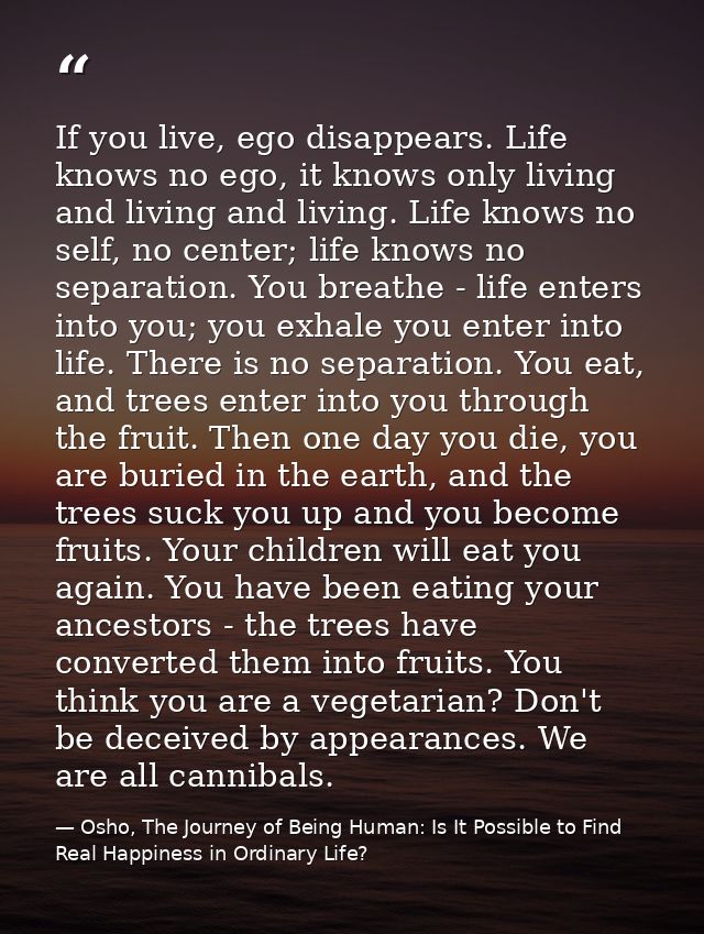 If you live, ego disappears. Life knows no ego, it knows only living and living and living. Life knows no self, no cente — Osho, The Journey of Being Human: Is It Possible to Find Real Happiness in Ordinary Life?