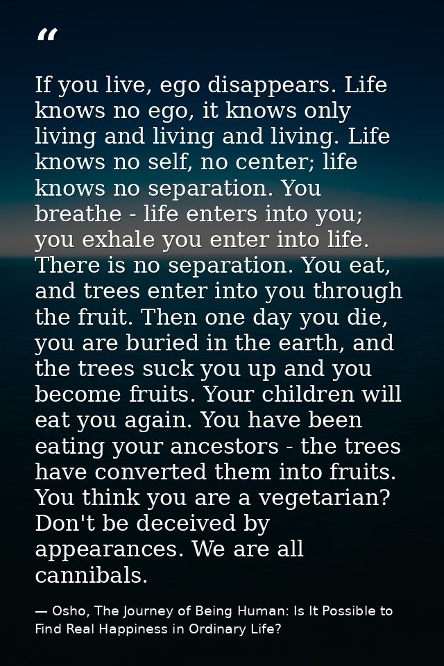 If you live, ego disappears. Life knows no ego, it knows only living and living and living. Life knows no self, no cente — Osho, The Journey of Being Human: Is It Possible to Find Real Happiness in Ordinary Life?