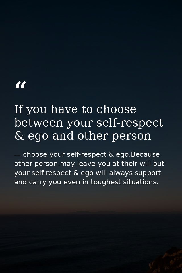 If you have to choose between your self-respect & ego and other person — choose your self-respect & ego.Because other person may leave you at their will but your self-respect & ego will always support and carry you even in toughest situations.