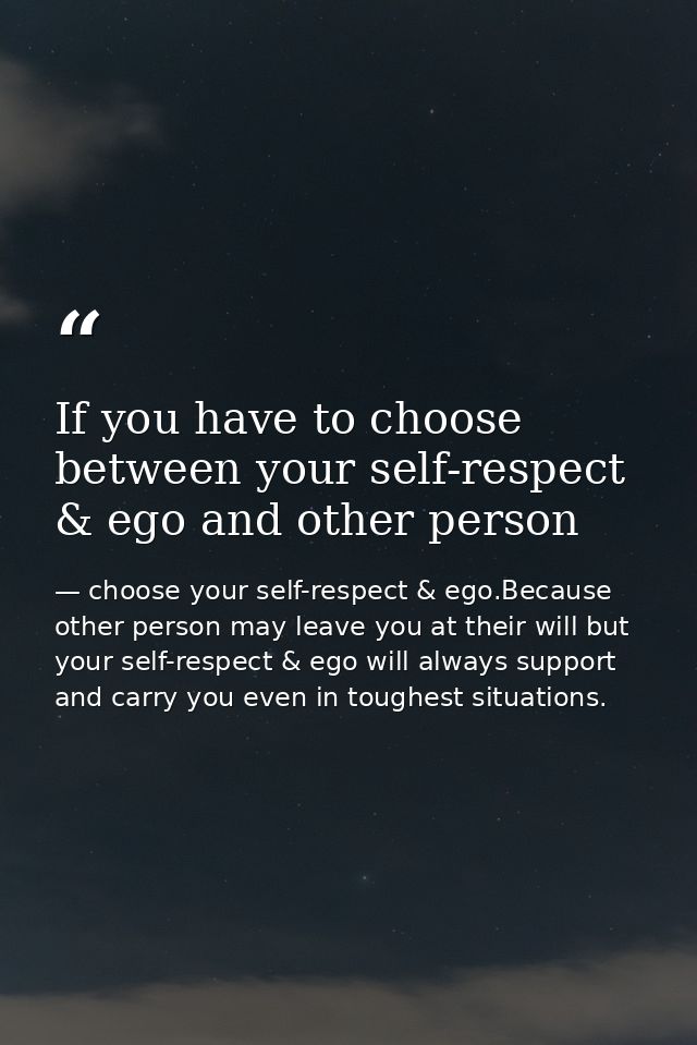 If you have to choose between your self-respect & ego and other person — choose your self-respect & ego.Because other person may leave you at their will but your self-respect & ego will always support and carry you even in toughest situations.