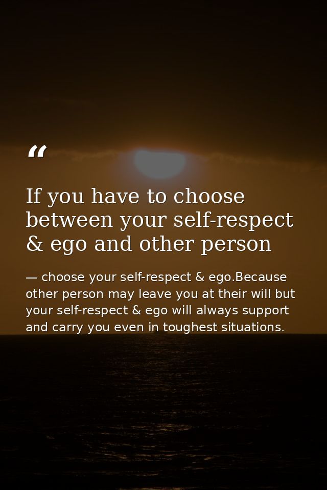 If you have to choose between your self-respect & ego and other person — choose your self-respect & ego.Because other person may leave you at their will but your self-respect & ego will always support and carry you even in toughest situations.