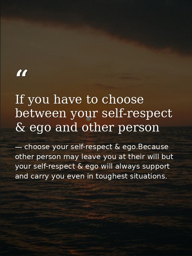 If you have to choose between your self-respect & ego and other person — choose your self-respect & ego.Because other person may leave you at their will but your self-respect & ego will always support and carry you even in toughest situations.