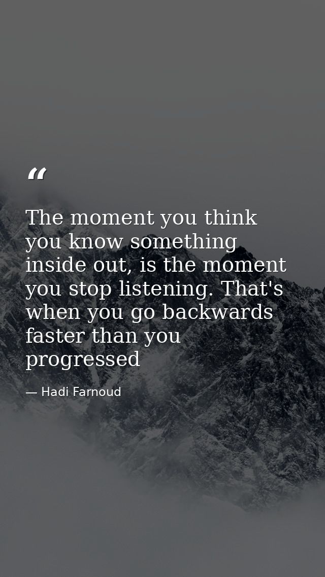 The moment you think you know something inside out, is the moment you stop listening. That's when you go backwards faste — Hadi Farnoud
