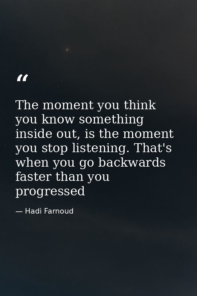 The moment you think you know something inside out, is the moment you stop listening. That's when you go backwards faste — Hadi Farnoud