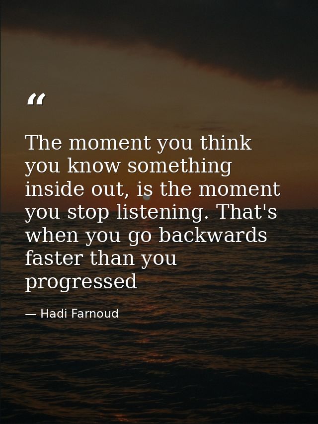 The moment you think you know something inside out, is the moment you stop listening. That's when you go backwards faste — Hadi Farnoud