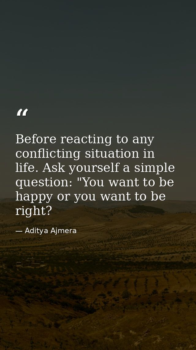 Before reacting to any conflicting situation in life. Ask yourself a simple question: "You want to be happy or you want  — Aditya Ajmera